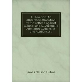 

Книга Alliteration: An Alliterated Allocution by the Letter a Against Alcohol and All Alcoholic Admixtures, Agencies and Appliances.. James Nelson Hul