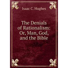 

Книга The Denials of Rationalism: Or, Man, God, and the Bible. Isaac C. Hughes