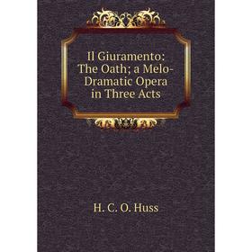 

Книга Il Giuramento: The Oath; a Melo-Dramatic Opera in Three Acts. H. C. O. Huss