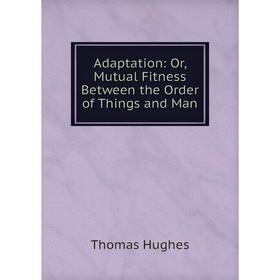 

Книга Adaptation: Or, Mutual Fitness Between the Order of Things and Man. Thomas Hughes