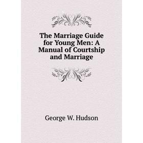 

Книга The Marriage Guide for Young Men: A Manual of Courtship and Marriage. George W. Hudson