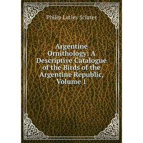 

Книга Argentine Ornithology: A Descriptive Catalogue of the Birds of the Argentine Republic, Volume 1. Philip Lutley Sclater