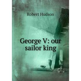 

Книга George V: our sailor king. Robert Hudson