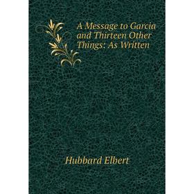 

Книга A Message to Garcia and Thirteen Other Things: As Written. Hubbard Elbert