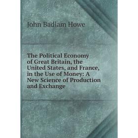 

Книга The Political Economy of Great Britain, the United States, and France, in the Use of Money: A New Science of Production and Exchange. John Badla