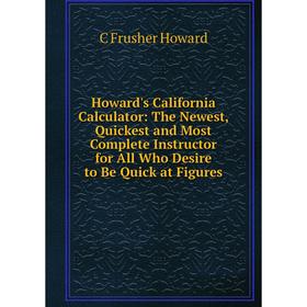 

Книга Howard's California Calculator: The Newest, Quickest and Most Complete Instructor for All Who Desire to Be Quick at Figures. C Frusher Howard