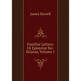 

Книга Familiar Letters: Or Epistolae Ho-Elianae, Volume 1. James Howell