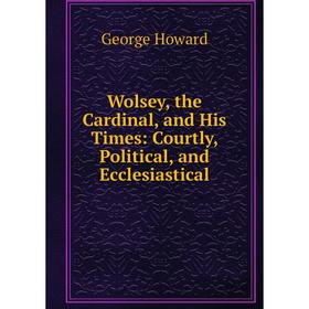 

Книга Wolsey, the Cardinal, and His Times: Courtly, Political, and Ecclesiastical. George Howard