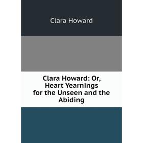 

Книга Clara Howard: Or, Heart Yearnings for the Unseen and the Abiding. Clara Howard