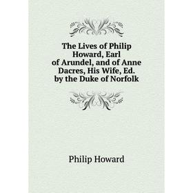 

Книга The Lives of Philip Howard, Earl of Arundel, and of Anne Dacres, His Wife, Ed. by the Duke of Norfolk. Philip Howard