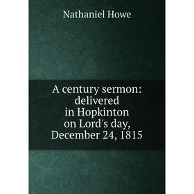 

Книга A century sermon: delivered in Hopkinton on Lord's day, December 24, 1815. Nathaniel Howe