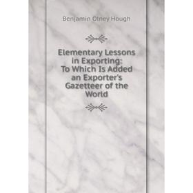 

Книга Elementary Lessons in Exporting: To Which Is Added an Exporter's Gazetteer of the World. Benjamin Olney Hough