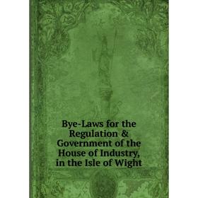 

Книга Bye-Laws for the Regulation & Government of the House of Industry, in the Isle of Wight