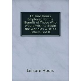 

Книга Leisure Hours Employed for the Benefit of Those Who Would Wish to Begin the World As Wise As Others End It