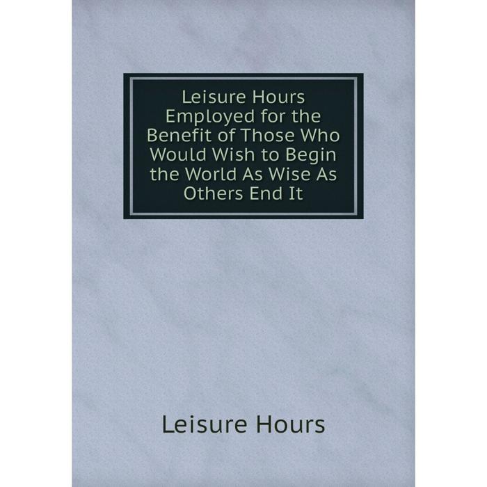 фото Книга leisure hours employed for the benefit of those who would wish to begin the world as wise as others end it nobel press