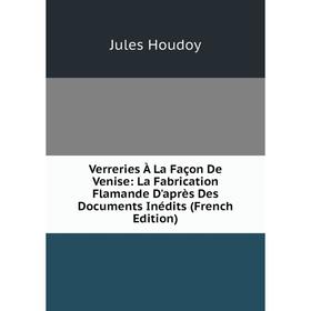 

Книга Verreries À La Façon De Venise: La Fabrication Flamande D'après Des Documents Inédits (French Edition). Jules Houdoy