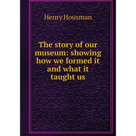 

Книга The story of our museum: showing how we formed it and what it taught us. Henry Housman