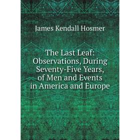 

Книга The Last Leaf: Observations, During Seventy-Five Years, of Men and Events in America and Europe. Hosmer James Kendall