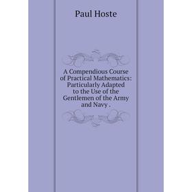 

Книга A Compendious Course of Practical Mathematics: Particularly Adapted to the Use of the Gentlemen of the Army and Navy.. Paul Hoste