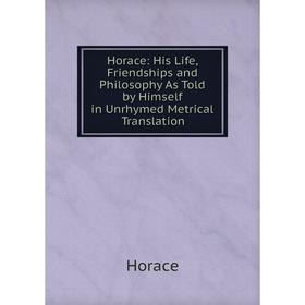 

Книга Horace: His Life, Friendships and Philosophy As Told by Himself in Unrhymed Metrical Translation. Horace Horace