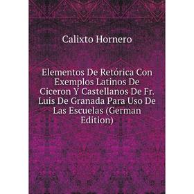 

Книга Elementos De Retórica Con Exemplos Latinos De Ciceron Y Castellanos De Fr. Luis De Granada Para Uso De Las Escuelas (German Edition). Calixto Ho