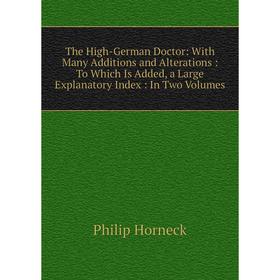 

Книга The High-German Doctor: With Many Additions and Alterations: To Which Is Added, a Large Explanatory Index: In Two Volumes. Philip Horneck