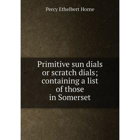

Книга Primitive sun dials or scratch dials; containing a list of those in Somerset. Percy Ethelbert Horne