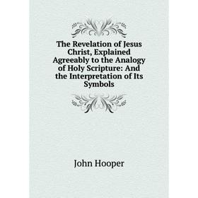 

Книга The Revelation of Jesus Christ, Explained Agreeably to the Analogy of Holy Scripture: And the Interpretation of Its Symbols. John Hooper