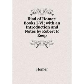 

Книга Iliad of Homer: Books I-Vi; with an Introduction and Notes by Robert P. Keep. Homer
