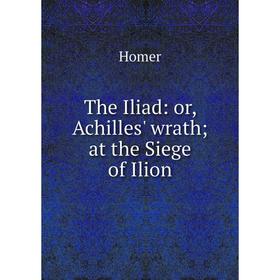 

Книга The Iliad: or, Achilles' wrath; at the Siege of Ilion. Homer