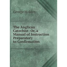 

Книга The Anglican Catechist: Or, a Manual of Instruction Preparatory to Confirmation. George Holden