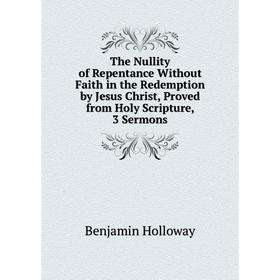 

Книга The Nullity of Repentance Without Faith in the Redemption by Jesus Christ, Proved from Holy Scripture, 3 Sermons. Benjamin Holloway