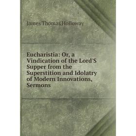 

Книга Eucharistia: Or, a Vindication of the Lord'S Supper from the Superstition and Idolatry of Modern Innovations, Sermons. James Thomas Holloway