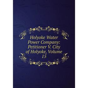 

Книга Holyoke Water Power Company: Petitioner V. City of Holyoke, Volume 15