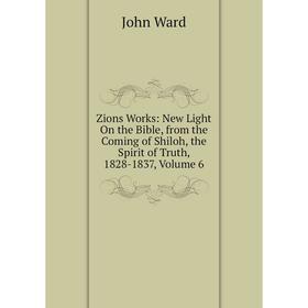 

Книга Zions Works: New Light On the Bible, from the Coming of Shiloh, the Spirit of Truth, 1828-1837, Volume 6. John Ward