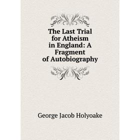 

Книга The Last Trial for Atheism in England: A Fragment of Autobiography. Holyoake George Jacob