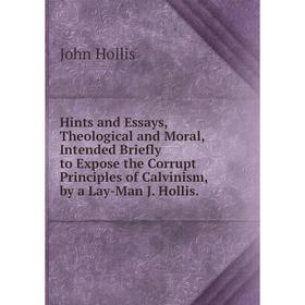 

Книга Hints and Essays, Theological and Moral, Intended Briefly to Expose the Corrupt Principles of Calvinism, by a Lay-Man J. Hollis.. John Hollis