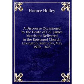 

Книга A Discourse Occasioned by the Death of Col. James Morrison: Delivered in the Episcopol Church, Lexington, Kentucky, May 19Th, 1823. Horace Holle