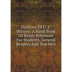 

Книга Outlines Of U S History: A Hand Book Of Ready Reference For Students, General Readers And Teachers