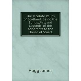 

Книга The Jacobite Relics of Scotland: Being the Songs, Airs, and Legends, of the Adherents to the House of Stuart. Hogg James
