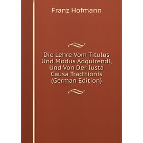 

Книга Die Lehre Vom Titulus Und Modus Adquirendi, Und Von Der Iusta Causa Traditionis (German Edition). Franz Hofmann