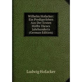 

Книга Wilhelm Hofacker: Ein Predigerleben Aus Der Ersten Hälfte Dieses Jahrhunderts (German Edition). Ludwig Hofacker