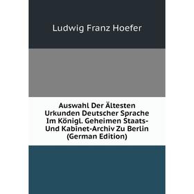 

Книга Auswahl Der Ältesten Urkunden Deutscher Sprache Im Königl. Geheimen Staats- Und Kabinet-Archiv Zu Berlin (German Edition). Ludwig Franz Hoefer