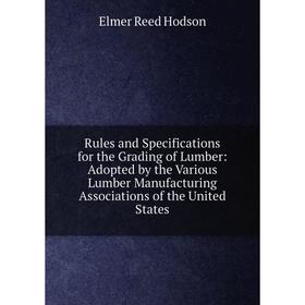 

Книга Rules and Specifications for the Grading of Lumber: Adopted by the Various Lumber Manufacturing Associations of the United States. Elmer Reed Ho