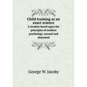 

Книга Child training as an exact science A treatise based upon the principles of modern psychology, normal and abnormal. George W. Jacoby