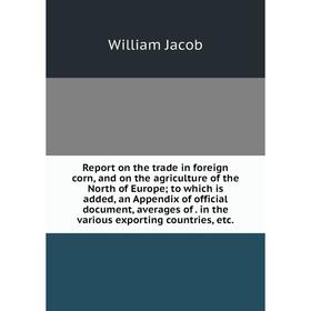 

Книга Report on the trade in foreign corn, and on the agriculture of the North of Europe; to which is added, an Appendix of official document, average