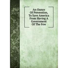 

Книга An Ounce Of Prevention, To Save America From Having A Government Of The Few