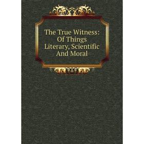 

Книга The True Witness: Of Things Literary, Scientific And Moral