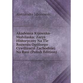 

Книга Akademia Kijowsko-Mohilaska: Zarys Historyczny Na Tle Rozwoju Ogólnego Cywilizacyi Zachodniej Na Rusi (Polish Edition). Aleksander Jabonowski