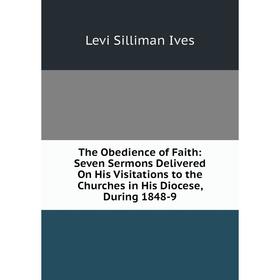 

Книга The Obedience of Faith: Seven Sermons Delivered On His Visitations to the Churches in His Diocese, During 1848-9. Levi Silliman Ives